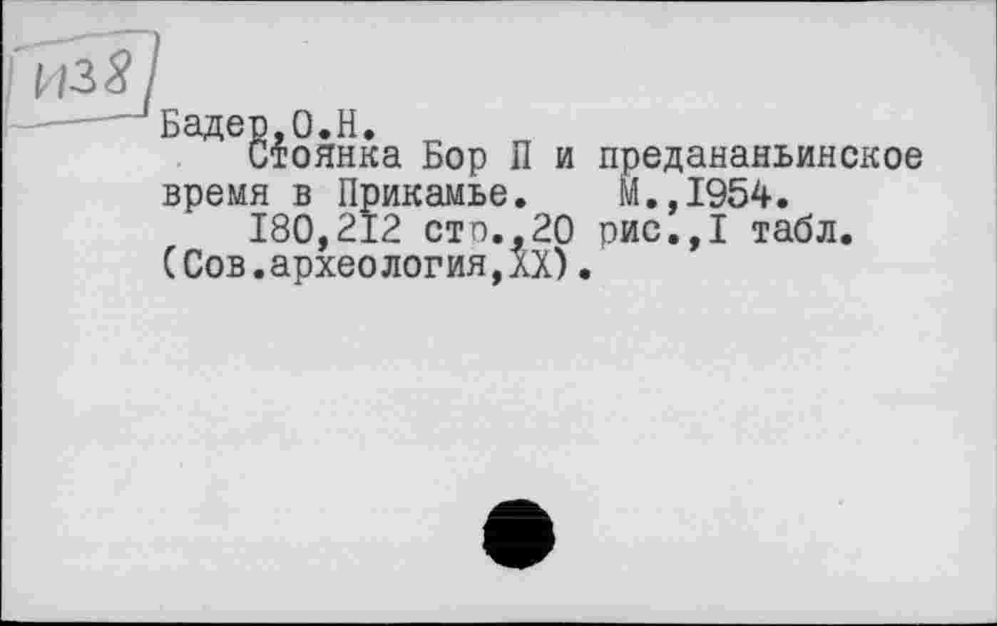 ﻿из 8
Бадер,0.H.
Стоянка Бор П и предананьинское время в Прикамье. М.,1954.
180,212 сто.,20 рис.,1 табл.
(Сов.археология,XX).